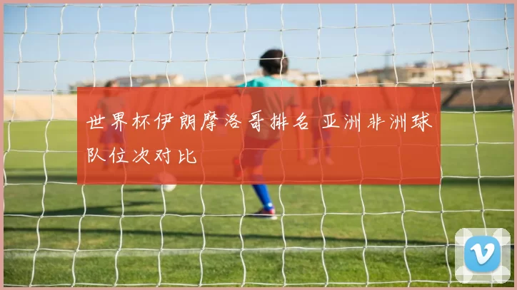 世界杯伊朗摩洛哥排名 亚洲非洲球队位次对比