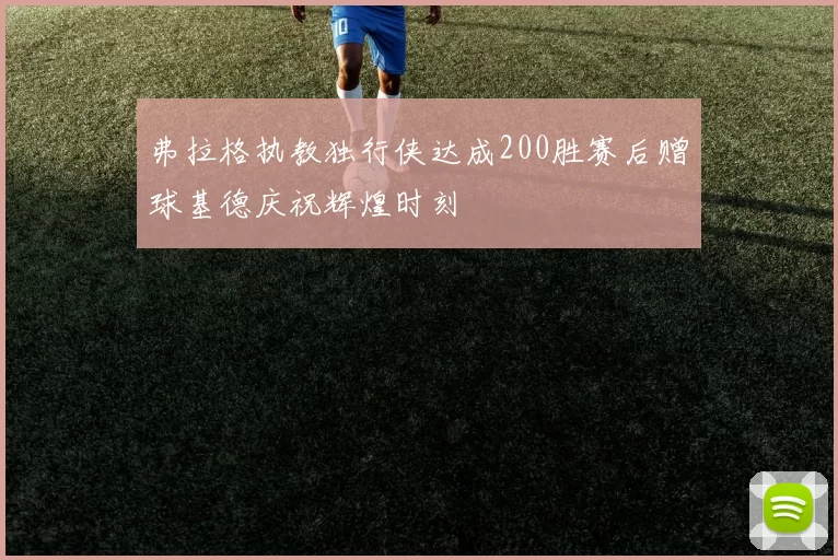 弗拉格执教独行侠达成200胜赛后赠球基德庆祝辉煌时刻