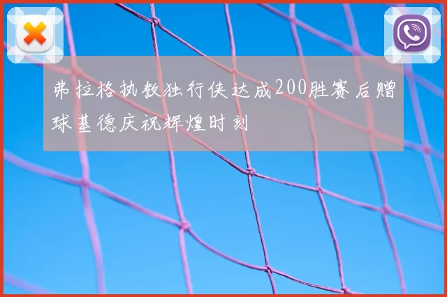 弗拉格执教独行侠达成200胜赛后赠球基德庆祝辉煌时刻