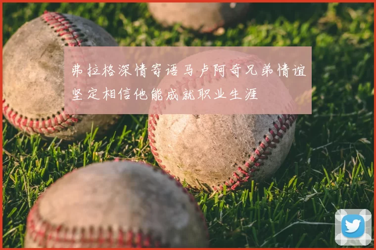 弗拉格深情寄语马卢阿奇兄弟情谊坚定相信他能成就职业生涯
