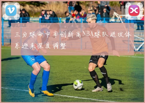 三分球命中率创新高NBA球队进攻体系迎来深度调整