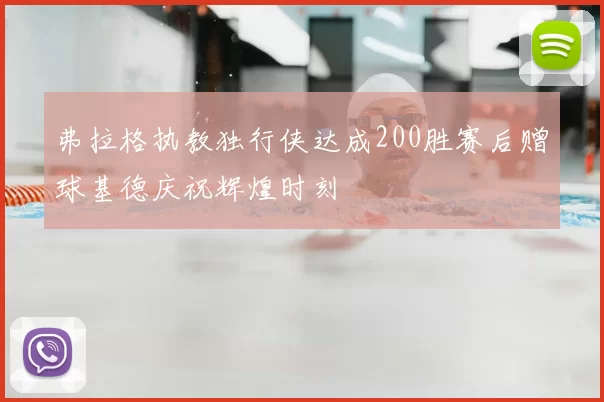 弗拉格执教独行侠达成200胜赛后赠球基德庆祝辉煌时刻