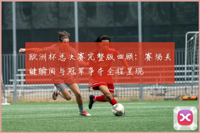 欧洲杯总决赛完整版回顾:赛场关键瞬间与冠军争夺全程呈现