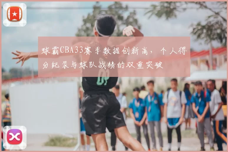 球霸CBA33赛季数据创新高，个人得分纪录与球队战绩的双重突破