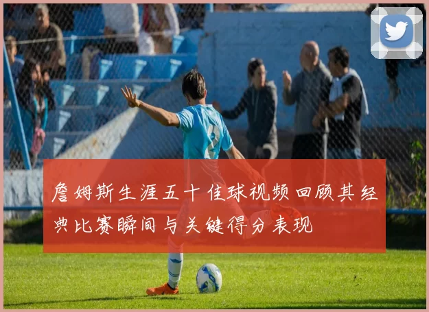 詹姆斯生涯五十佳球视频回顾其经典比赛瞬间与关键得分表现