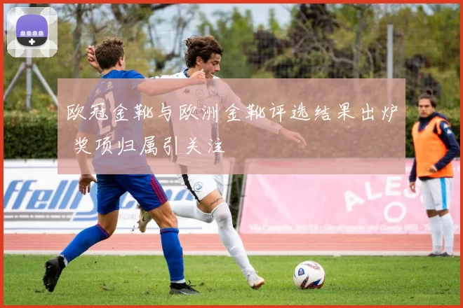 欧冠金靴与欧洲金靴评选结果出炉 奖项归属引关注