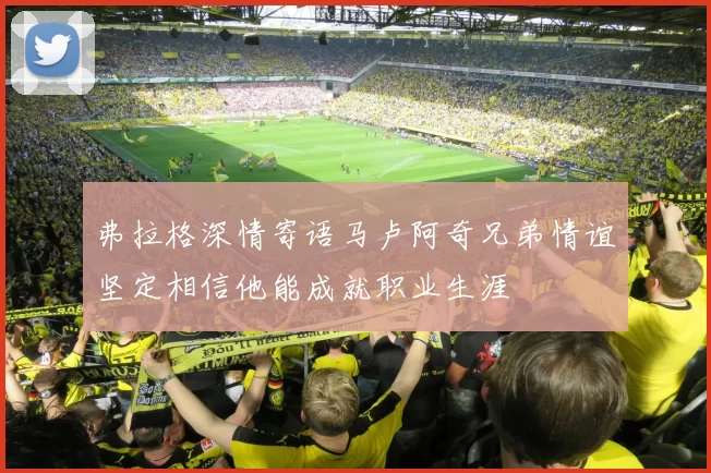 弗拉格深情寄语马卢阿奇兄弟情谊坚定相信他能成就职业生涯