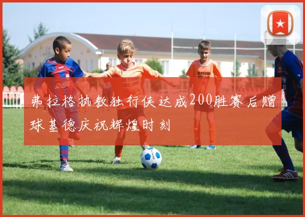 弗拉格执教独行侠达成200胜赛后赠球基德庆祝辉煌时刻