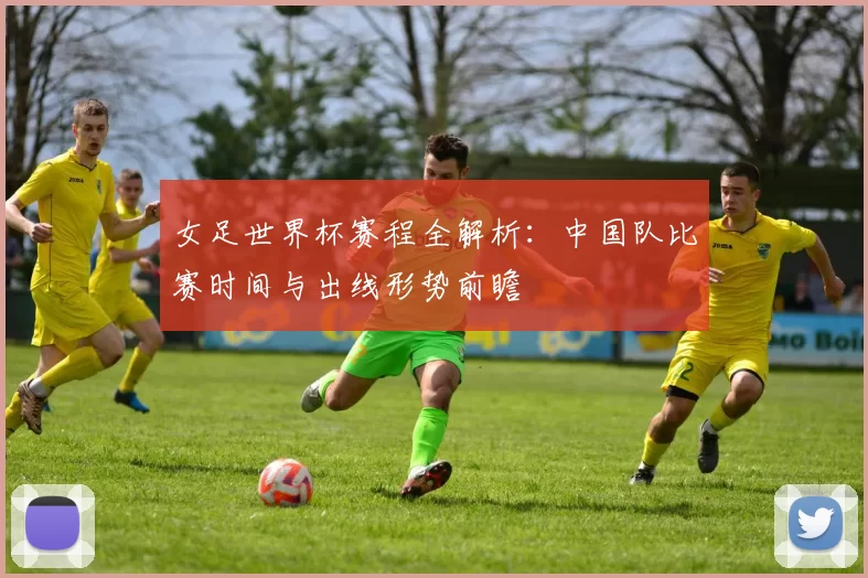 女足世界杯赛程全解析：中国队比赛时间与出线形势前瞻