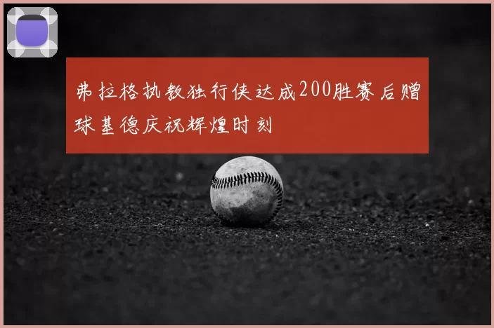 弗拉格执教独行侠达成200胜赛后赠球基德庆祝辉煌时刻