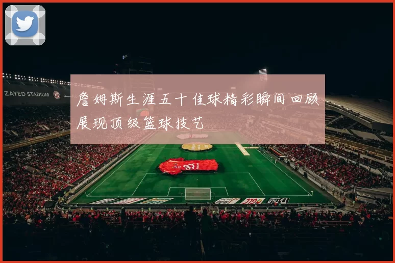 詹姆斯生涯五十佳球精彩瞬间回顾展现顶级篮球技艺
