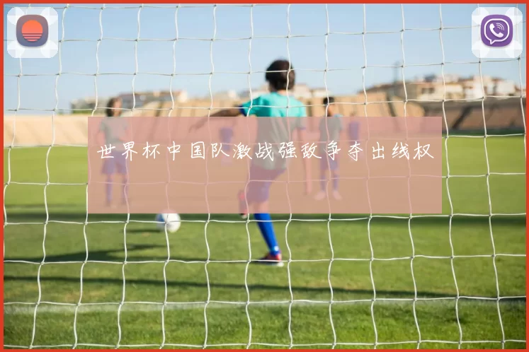 世界杯中国队激战强敌争夺出线权