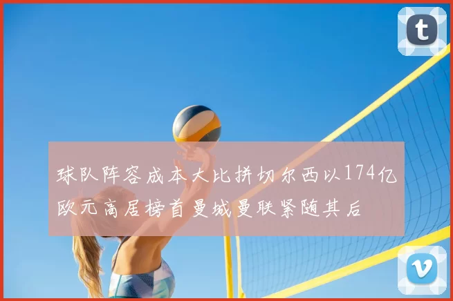 球队阵容成本大比拼切尔西以174亿欧元高居榜首曼城曼联紧随其后