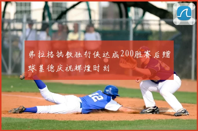 弗拉格执教独行侠达成200胜赛后赠球基德庆祝辉煌时刻