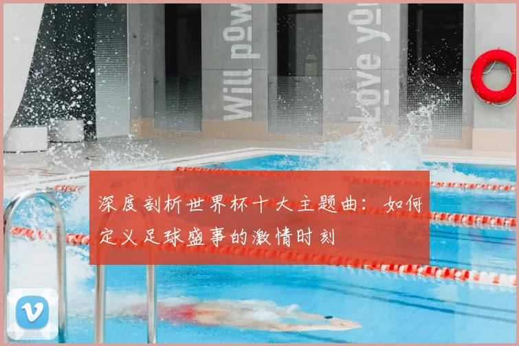深度剖析世界杯十大主题曲：如何定义足球盛事的激情时刻
