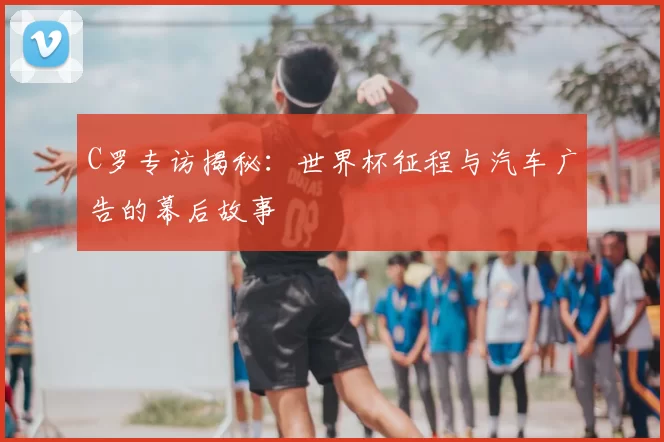 C罗专访揭秘:世界杯征程与汽车广告的幕后故事