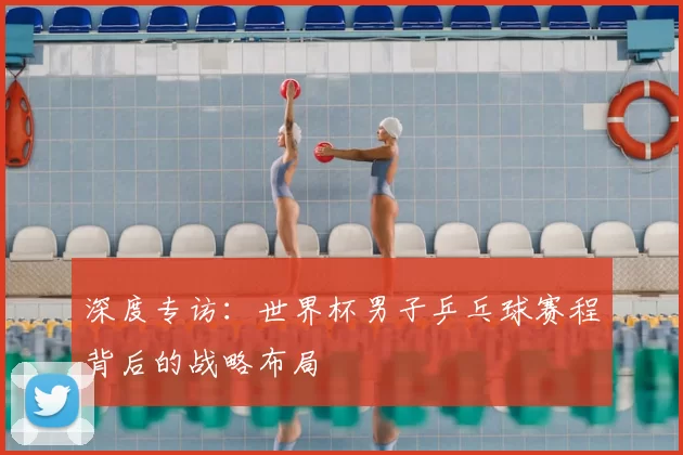 深度专访：世界杯男子乒乓球赛程背后的战略布局