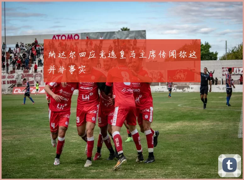 纳达尔回应竞选皇马主席传闻称这并非事实
