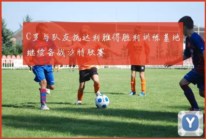 C罗与队友抵达利雅得胜利训练基地继续备战沙特联赛