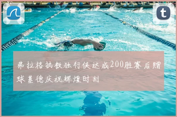 弗拉格执教独行侠达成200胜赛后赠球基德庆祝辉煌时刻