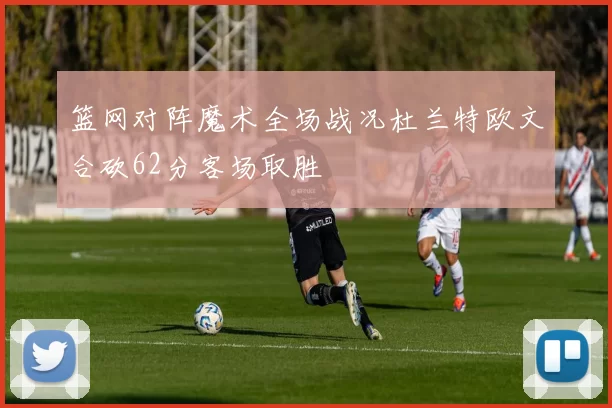 篮网对阵魔术全场战况杜兰特欧文合砍62分客场取胜