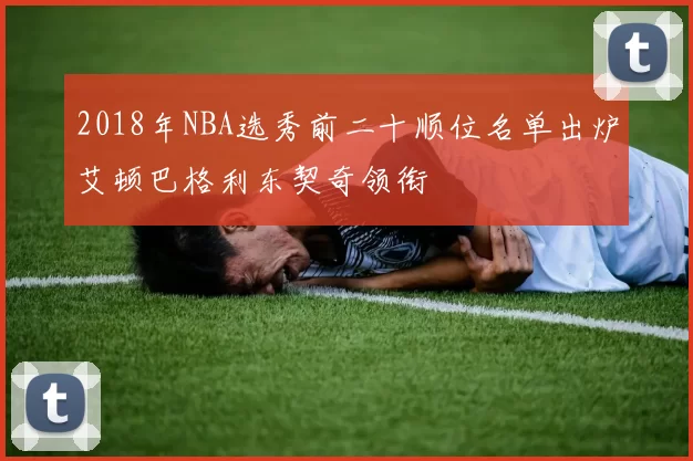 2018年NBA选秀前二十顺位名单出炉艾顿巴格利东契奇领衔