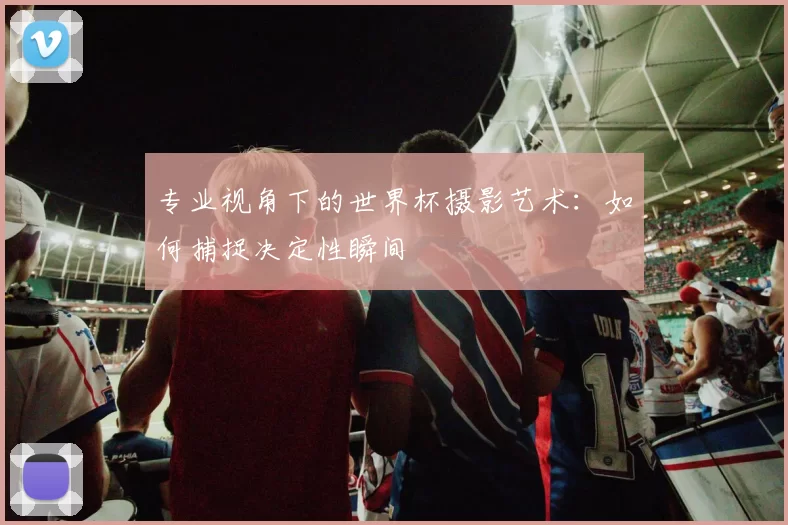 专业视角下的世界杯摄影艺术：如何捕捉决定性瞬间