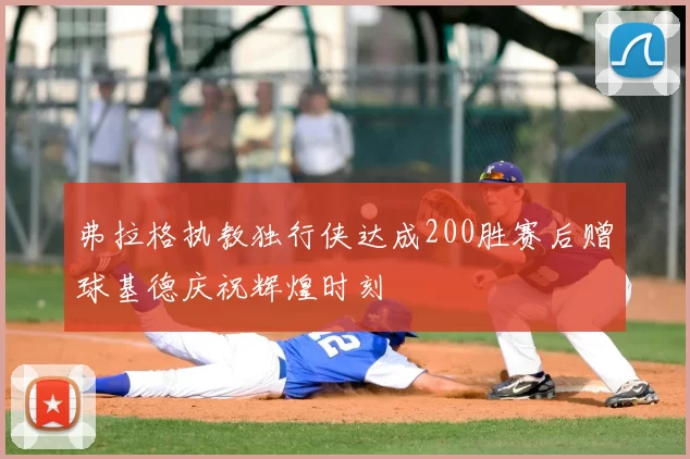 弗拉格执教独行侠达成200胜赛后赠球基德庆祝辉煌时刻
