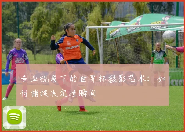专业视角下的世界杯摄影艺术：如何捕捉决定性瞬间