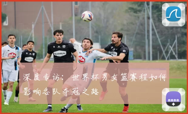 深度专访:世界杯男女篮赛程如何影响各队夺冠之路