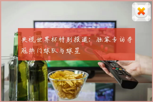 央视世界杯特别报道:独家专访夺冠热门球队与球星