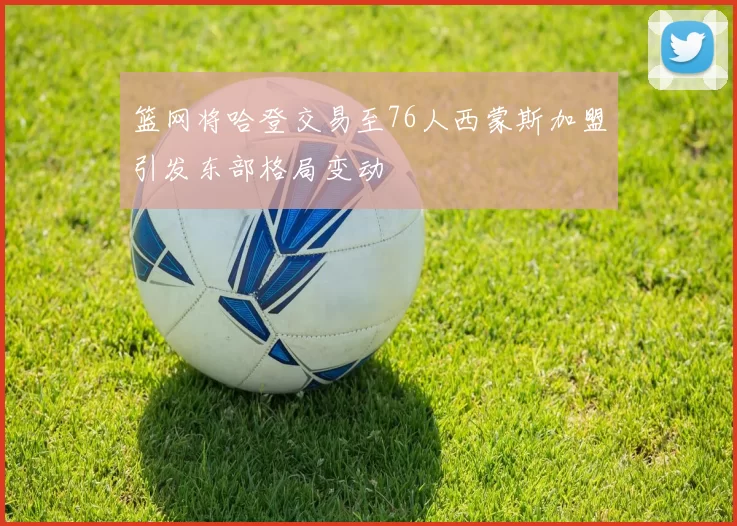 篮网将哈登交易至76人西蒙斯加盟引发东部格局变动