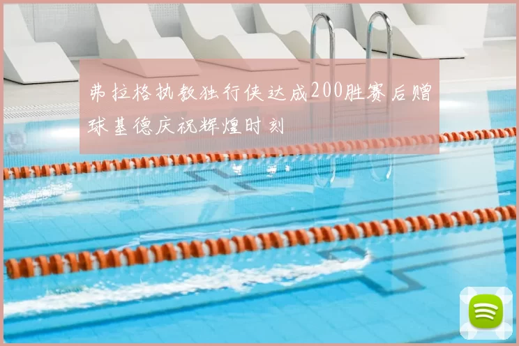 弗拉格执教独行侠达成200胜赛后赠球基德庆祝辉煌时刻