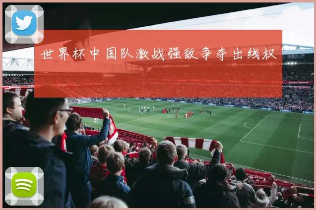 世界杯中国队激战强敌争夺出线权