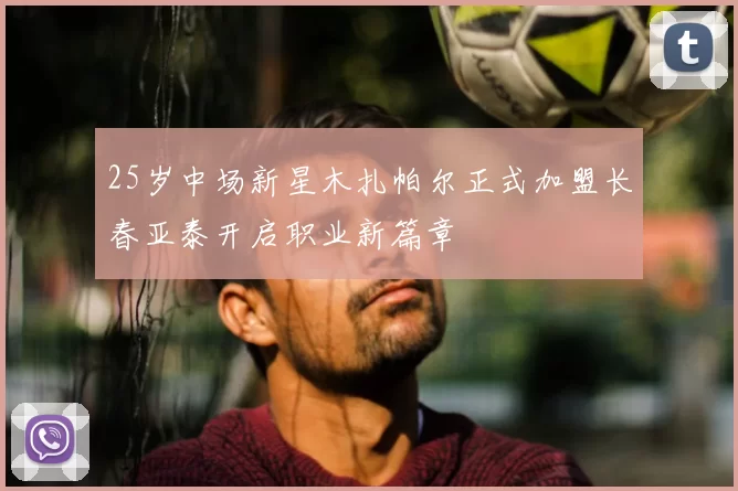 25岁中场新星木扎帕尔正式加盟长春亚泰开启职业新篇章