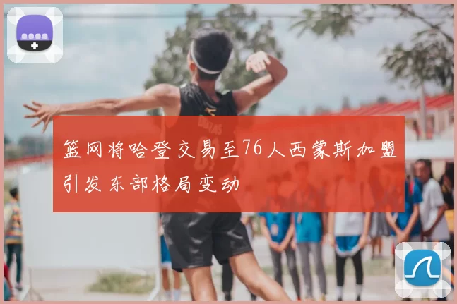 篮网将哈登交易至76人西蒙斯加盟引发东部格局变动