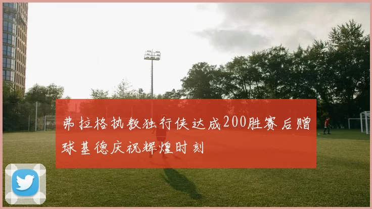 弗拉格执教独行侠达成200胜赛后赠球基德庆祝辉煌时刻