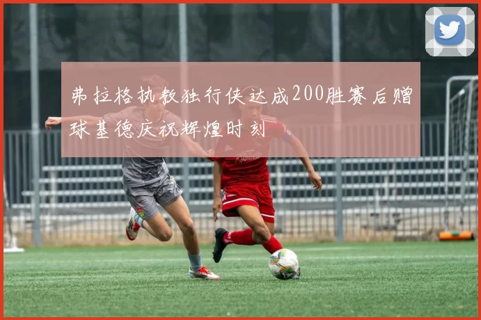 弗拉格执教独行侠达成200胜赛后赠球基德庆祝辉煌时刻