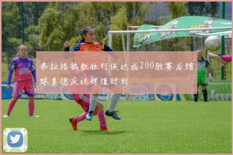 弗拉格执教独行侠达成200胜赛后赠球基德庆祝辉煌时刻