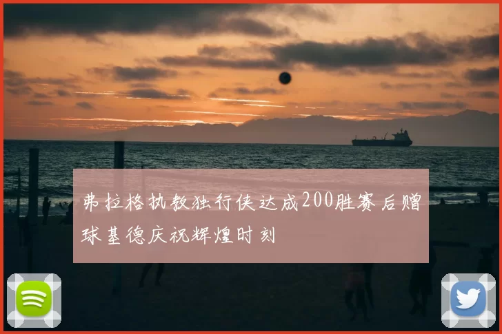弗拉格执教独行侠达成200胜赛后赠球基德庆祝辉煌时刻