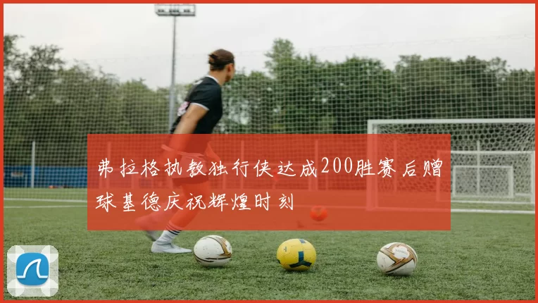 弗拉格执教独行侠达成200胜赛后赠球基德庆祝辉煌时刻