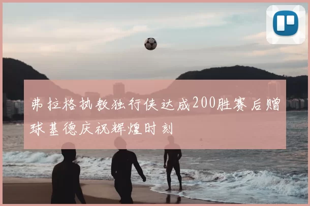 弗拉格执教独行侠达成200胜赛后赠球基德庆祝辉煌时刻