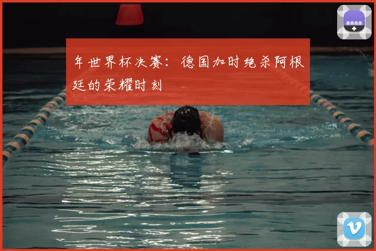 年世界杯决赛：德国加时绝杀阿根廷的荣耀时刻