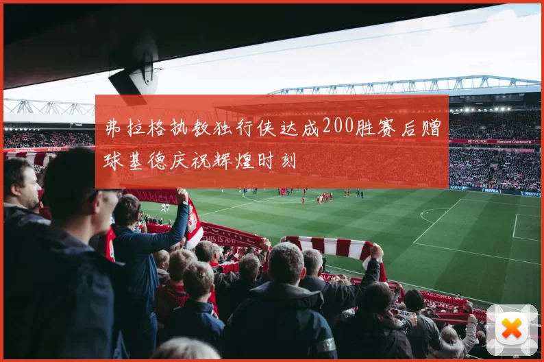 弗拉格执教独行侠达成200胜赛后赠球基德庆祝辉煌时刻