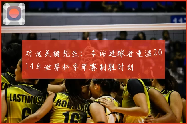 对话关键先生：专访进球者重温2014年世界杯季军赛制胜时刻