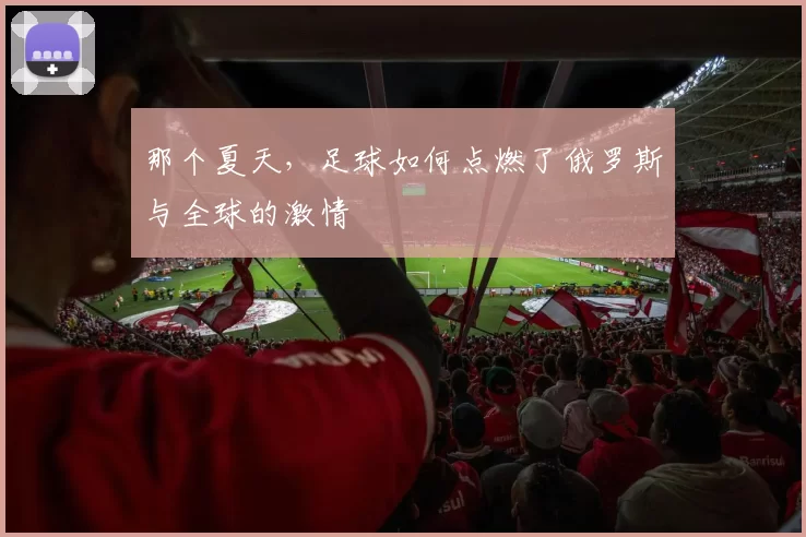 那个夏天,足球如何点燃了俄罗斯与全球的激情