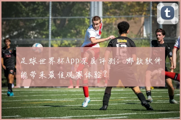 足球世界杯App深度评测：哪款软件能带来最佳观赛体验？