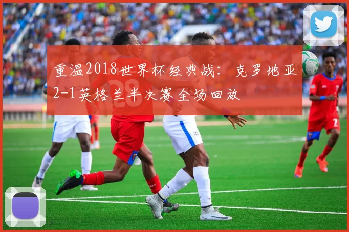 重温2018世界杯经典战:克罗地亚2-1英格兰半决赛全场回放