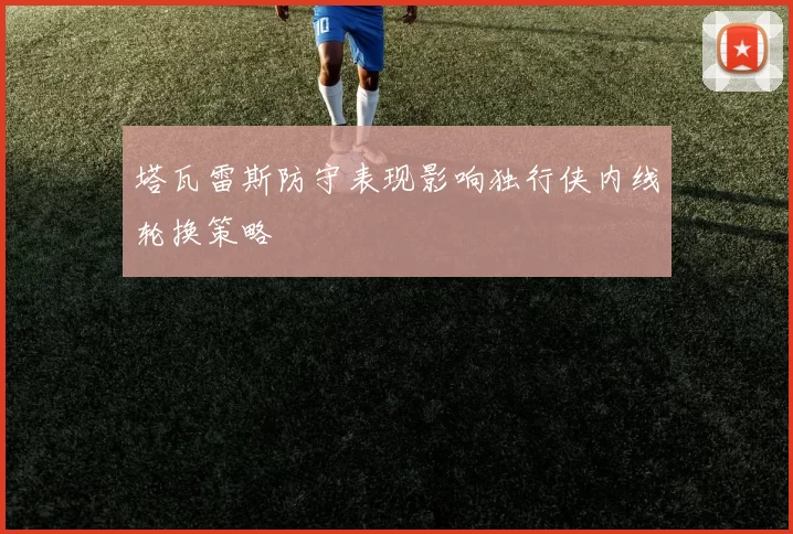塔瓦雷斯防守表现影响独行侠内线轮换策略