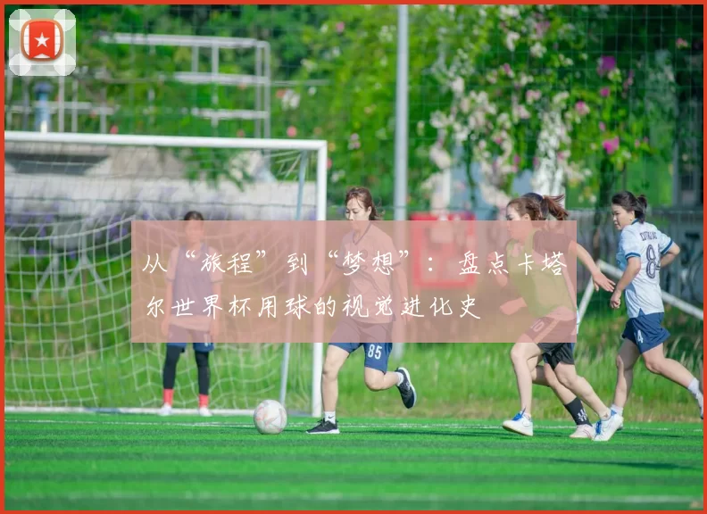 从“旅程”到“梦想”:盘点卡塔尔世界杯用球的视觉进化史